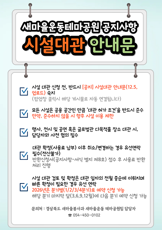 새마을테마공원 공지사항 시설대관 안내문 - 시설 대관 신청 전, 반드시 [공지] 시설 대관 안내문(3.4. 업로드) 숙지 (팝업창 클릭시 해당 게시글로 자동 연결됩니다.) 모든 시설은 공용 공간인 만큼 '사용 허가 및 조건'을 반드시 준수 만약, 준수하지 않을 시 향후 시설 이용 제한. 행사, 전시 및 공연 혹은 글로벌관 다목적홀 장소 대관 시 담당자와 사전 협의 필수. 대관 확정(사용료 납부) 이후 취소 또는 변경하는 경우 유선연락 필수(전산불가) 반환신청서(공지사항-서식 별지 제8호) 접수 후 사용료 반환 처리 진행. 시설 대관 검토 및 확정은 대관 일자의 전월 중순에 이뤄지며 빠른 확정이 필요 경우 유선연락 / 문의처: 경상북도 새마을봉사과 새마을 테마공원팀 담당자 054-450-0102