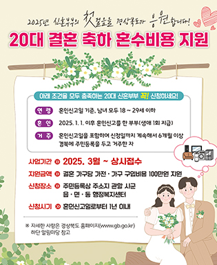 2025년 신혼부부의 첫걸음을 경상북도가 응원합니다! 20대 결혼 축하 혼수비용 지원 / 아래 조건을 모두 충족하는 20대 신혼부부 꼭! 신청하세요! / 연령 : 혼인신고일 기준, 남녀 모두 18세~29세 이하 / 혼인 : 2025.1.1. 이후 혼인신고를 한 부부(생애 1회 지급) / 거주 : 혼인신고일을 포함하여 신청일까지 계속해서 6개월 이상 경북에 주민등록을 두고 거주한 자 / 사업기간 : 2025. 3월 ~ 상시접수 / 지원금액 : 결혼 가구당 가전ㆍ가구 구입비용 100만원 지원 / 신청장소 : 주민등록상 주소지 관할 시군 읍ㆍ면ㆍ동 행정복지센터 / 신청시기 : 혼인신고일로부터 1년 이내 / ※ 자세한 사항은 경상북도 홈페이지(www.gb.go.kr) 하단 알림마당 참고