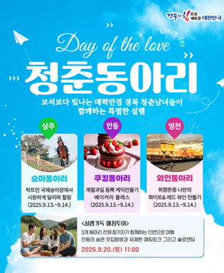 (경북의 힘으로 새로운 대한민국) Day of the love 청춘동아리, 보석보다 빛나는 매력만점 경북 청춘남여들이 함께하는 특별한 설렘 - 상주 : 승마동아리 탁트린 국제승마장에서 시원하게 달리며 힐링(2025.9.13.~9.14.), 안동 : 쿠킹동아리 계절과일 듬뿍 케익만들기 베이커리 클래스(2025.9.13.~9.14.), 영천 : 와인동아리 취향존중 나만의 화이트&레드 와인 만들기(2025.9.13.~9.14.) / 설렘가득 매칭투어 : 3개 동아리 전체 참가자가 함께하는 인연으로 여행 안동의 숨은 맛집탐방과 유쾌한 매칭토크 그리고 솔로엔딩 2025.9.20.(토) 11:00