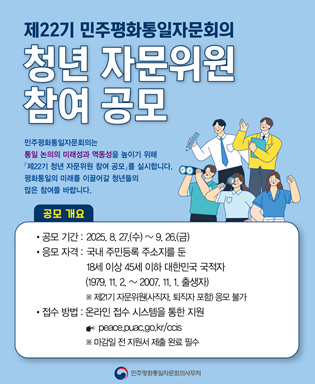 제22기 민주평화통일자문회의 청년 자문위원 참여 공모 - 민주평화통일자문회의는 통일 논의의 미래성과 역동성을 높이기 위해 제22기 청년 자문위원 참여 공모를 실시합니다. 평화통일의 미래를 이끌어갈 청년들의 많은 참여를 바랍니다. 공모기간 : 2025.8.27.(수) / 응모자격 : 국내 주민등록 주소지를 둔 18세 이상 45세 이하 대한민국 국적자 (1979.11.2.~2007.11.1. 출생자) ※ 제21기 자문위원(사직자, 퇴직자 포함) 응모 불가 / 접수방법 : 온라인 접수 시스템을 통한 지원 peace.puac.go.kr/ccis ※ 마감일 전 지원서 제출 완료 필수 / 민주평화통일자문회의사무처