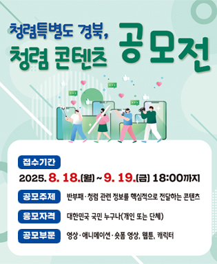 청렴특별도 경북, 청렴 콘텐츠 공모전 - 접수기간 : 2025.8.18.(월) ~ 9.19.(금) 18:00까지 / 공모주제 : 반부패ㆍ청렴 관련 정보를 핵심적으로 전달하는 콘텐츠 / 응모자격 : 대한민국 국민 누구나(개인 또는 단체) / 공모부문 : 영상ㆍ애니메이션ㆍ숏폼 영상, 웹툰, 캐릭터