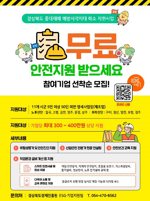 경상북도에서는 중대재해 예방사각지대 해소를 위해 영세사업장을 대상으로 무료 안전지원 사업 참여기업을 선착순으로 모집하고 있습니다. 지원 대상은 칠곡, 고령, 김천, 영주, 문경, 상주의 노후산단과 구미, 경산, 영천, 포항, 경주의 화학산단 등 11개 시군에 위치한 5인 이상 50인 미만의 제조업 영세사업장이며, 선정 시 기업당 최대 300만 원에서 400만 원 상당을 지원받을 수 있습니다. 
 
세부 지원 내용으로는 위험성평가 및 안전진단 지원, 산업안전 전문가 현장 컨설팅, 안전보건 교육을 비롯하여 작업환경 설비 개선이 포함됩니다. 특히 설비 개선의 경우 끼임 안전장치, 지게차 안전장치, 호흡용 보호구, 가스측정장비, 환기설비, 경보장치, 노후 전기설비 교체 등의 스마트 안전시설 및 장비 지원과 응급조치 요령을 현장에서 실시간으로 확인할 수 있는 디지털 보드 형태의 다국어 소통 및 교육 콘텐츠를 지원합니다. 참여 신청은 포스터의 QR코드를 통해 온라인으로 가능하며, 관련 문의는 경상북도경제진흥원 ESG·기업지원팀(054-470-8562)에서 받고 있습니다.