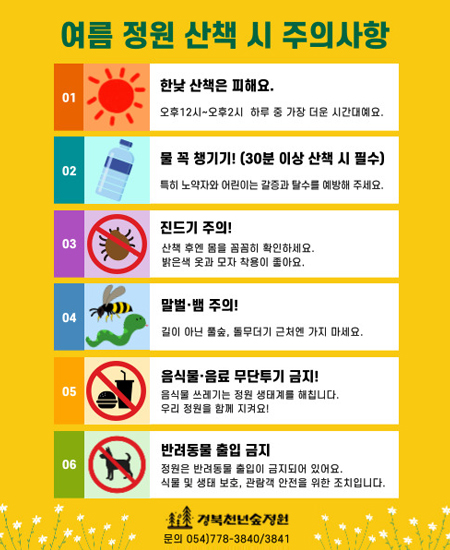 여름 정원 산책 시 주의 사항 / 01. 한낮 산책은 피해요. - 오후12시~오후2시 하루 중 가장 더운 시간대예요. 02. 물 꼭 챙기기!(30분 이상 산책시 필수) - 특히 노약자와 어린이는 갈증과 탈수를 예방해 주세요. 03. 진드기 주의! - 산책 후엔 몸을 꼼꼼히 확인하세요. 밝은색 옷과 모자 착용이 좋아요. 04. 말벌, 뱀 주의! - 길이 아닌 풀숲, 돌무더기 근처엔 가지 마세요. 05. 음식물, 음료 무단투기 금지! - 음식물 쓰레기는 정원 생태계를 해칩니다. 우리 정원을 함께 지켜요! 06. 반려동물 출입 금지 - 정원은 반려동물 출입이 금지되어 있어요. 식물 및 생태 보호, 관람객 안전을 위한 조치입니다. / 경북천년숲정원 문의 054)778-3840/3841