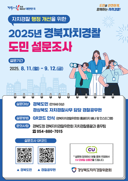 자치경찰 해정 개선을 위한 2025년 경북자치경찰 도민 설문조사 / 설문기간 2025. 8. 11.(월) ~ 9. 12.(금) / 설문대상 경북도민(만19세 이상) 경상북도 자치경찰사무 담당 경찰공무원 / 설문방법 QR코드 인식 (경북자치경찰위원회 홈페이지 배너 및 인스타그램) / 문의사항 경북도청 경북자치경찰위원회 자치경찰총괄과 총무팀 054-880-7015