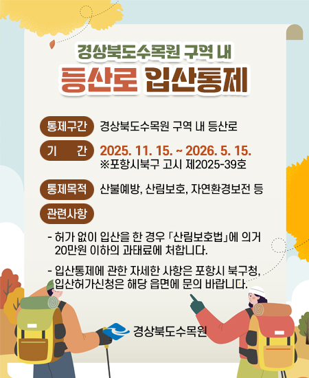 경상북도수목원 구역 내 등산로 입산통제 - 통제구간 : 경상북도수목원 구역 내 등산로, 기간 : 2025. 11. 15. ~ 2026. 5. 15.  ※포항시북구 고시 제2025-39호, 통제목적 : 산불예방, 산림보호, 자연환경보전 등, 관련사항 :  - 허가 없이 입산을 한 경우 「산림보호법」에 의거 20만원 이하의 과태료에 처합니다. - 입산통제에 관한 자세한 사항은 포항시 북구청, 입산허가신청은 해당 읍면에 문의 바랍니다. 경상북도수목원