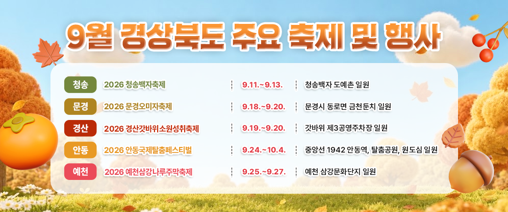 9월 경상북도 주요 축제 및 행사 
 
[청송] 
행사명: 2026 청송백자축제 
기간: 9.11. ~ 9.13. 
장소: 청송백자 도예촌 일원 
 
[문경] 
행사명: 2026 문경오미자축제 
기간: 9.18. ~ 9.20. 
장소: 문경시 동로면 금천둔치 일원 
 
[경산] 
행사명: 2026 경산갓바위소원성취축제 
기간: 9.19. ~ 9.20. 
장소: 갓바위 제3공영주차장 일원 
 
[안동] 
행사명: 2026 안동국제탈춤페스티벌 
기간: 9.24. ~ 10.4. 
장소: 중앙선 1942 안동역, 탈춤공원, 원도심 일원 
 
[예천] 
행사명: 2026 예천삼강나루주막축제 
기간: 9.25. ~ 9.27. 
장소: 예천 삼강문화단지 일원